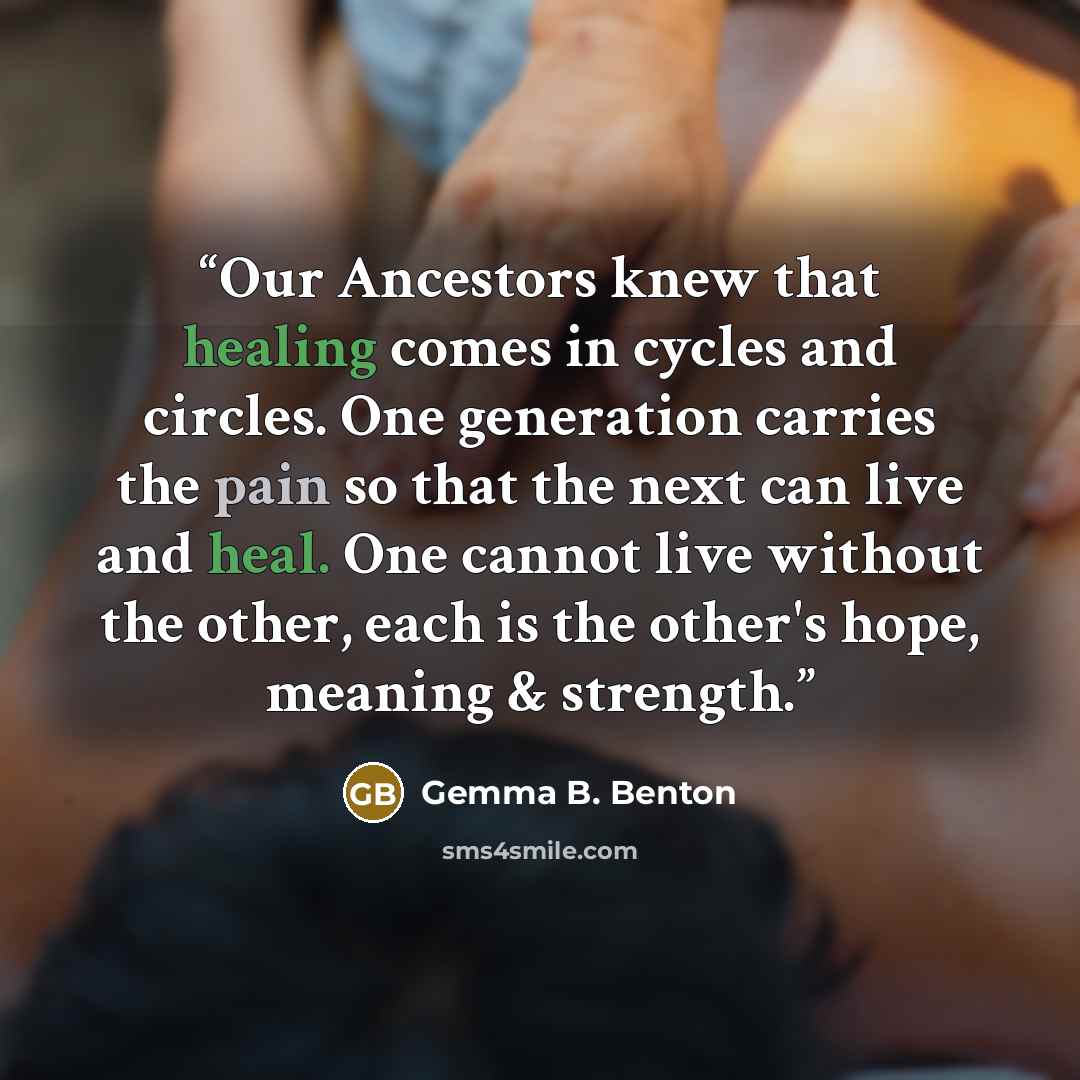 “Our Ancestors knew that healing comes in cycles and circles. One generation carries the pain so that the next can live and heal. One cannot live without the other, each is the other's hope, meaning & strength.” quote by Gemma B. Benton