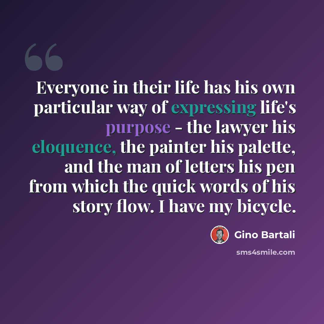 “Everyone in their life has his own particular way of expressing life's purpose - the lawyer his eloquence, the painter his palette, and the man of letters his pen from which the quick words of his story flow. I have my bicycle.” quote by Gino Bartali