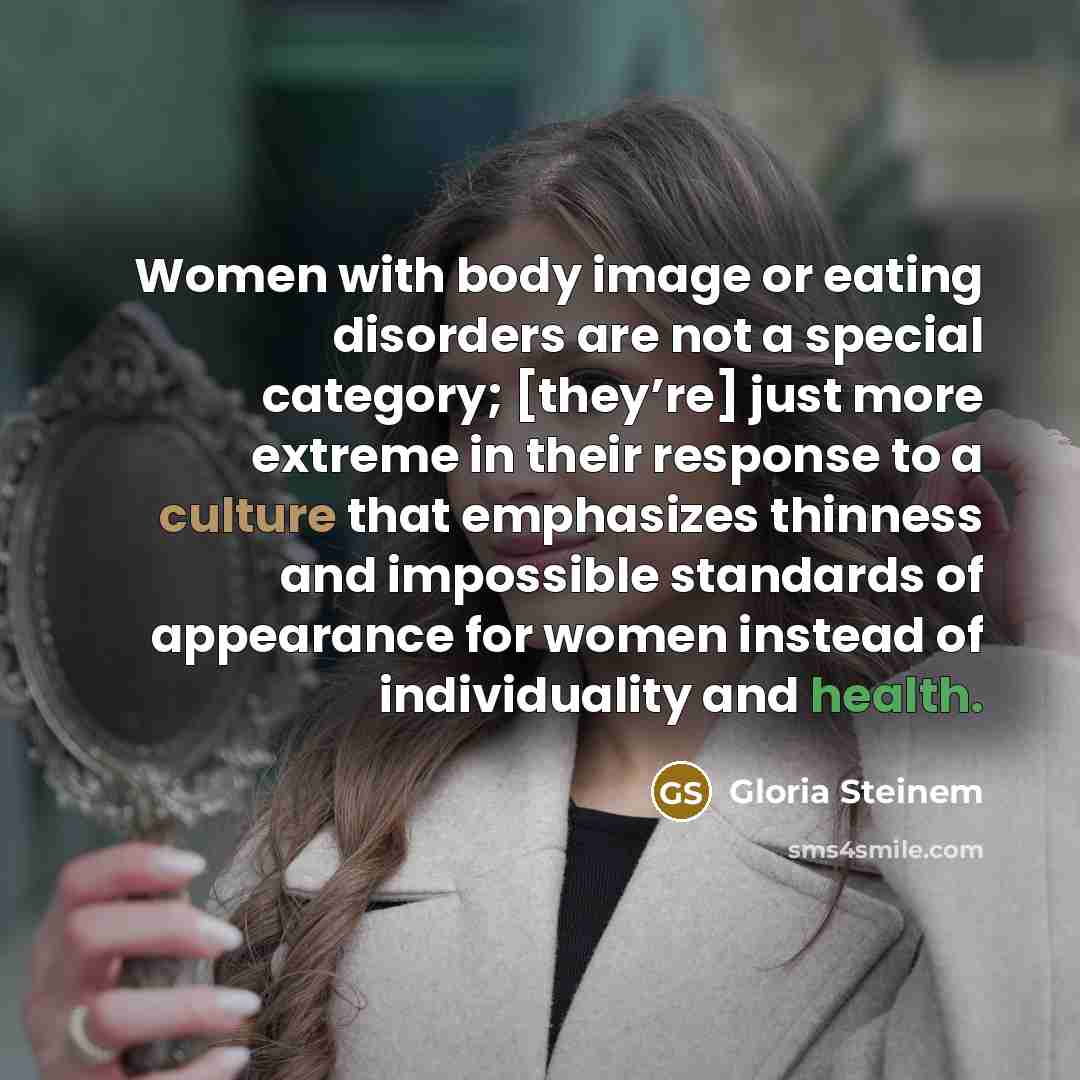 “Women with body image or eating disorders are not a special category; [they’re] just more extreme in their response to a culture that emphasizes thinness and impossible standards of appearance for women instead of individuality and health.” quote by Gloria Steinem