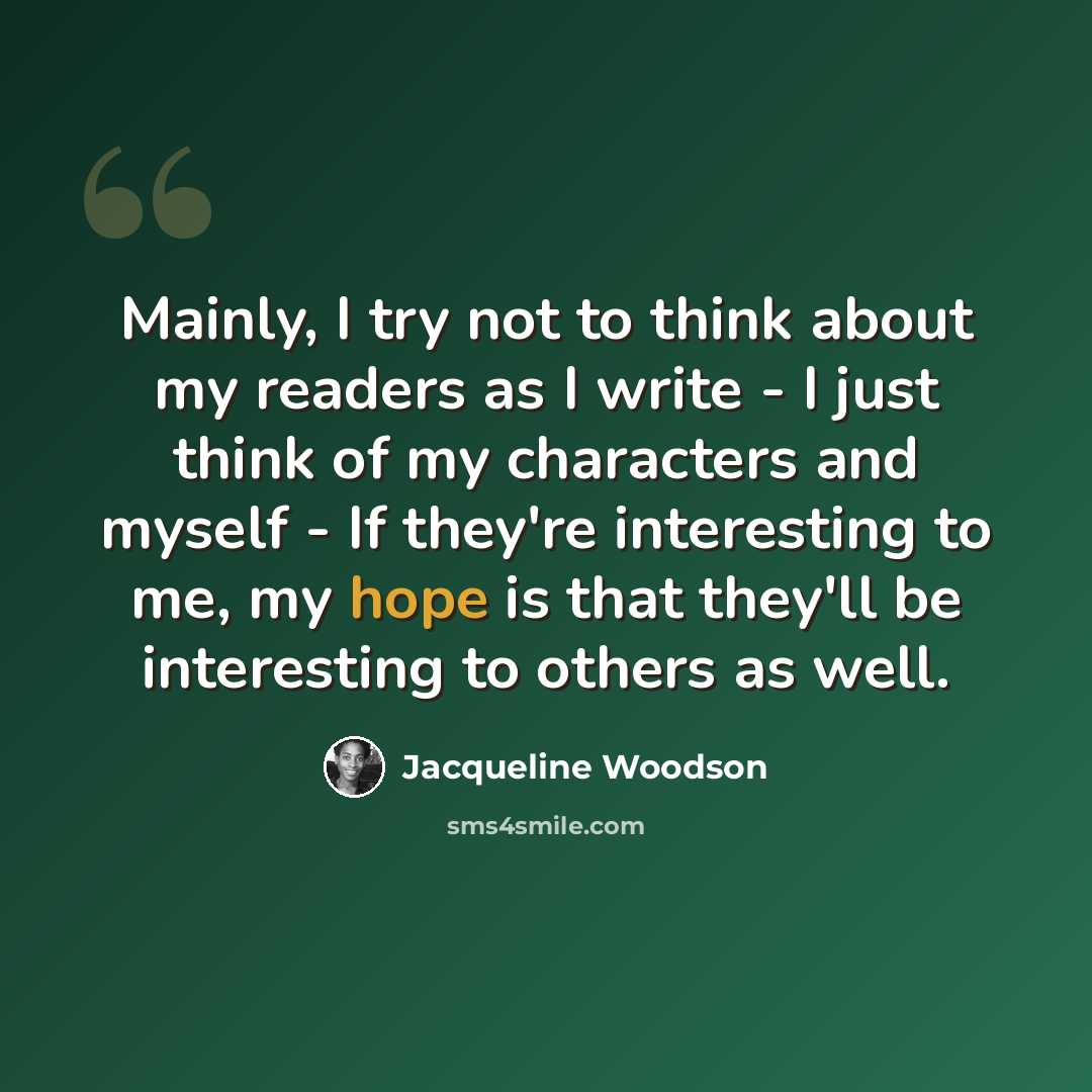 “Mainly, I try not to think about my readers as I write - I just think of my characters and myself - If they're interesting to me, my hope is that they'll be interesting to others as well.” quote by Jacqueline Woodson