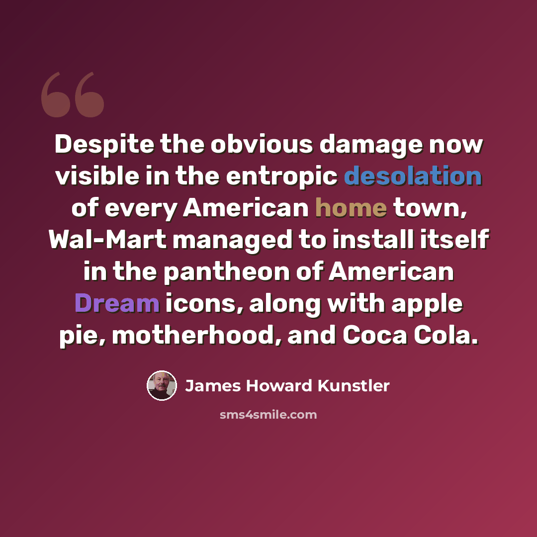 “Despite the obvious damage now visible in the entropic desolation of every American home town, Wal-Mart managed to install itself in the pantheon of American Dream icons, along with apple pie, motherhood, and Coca Cola.” quote by James Howard Kunstler
