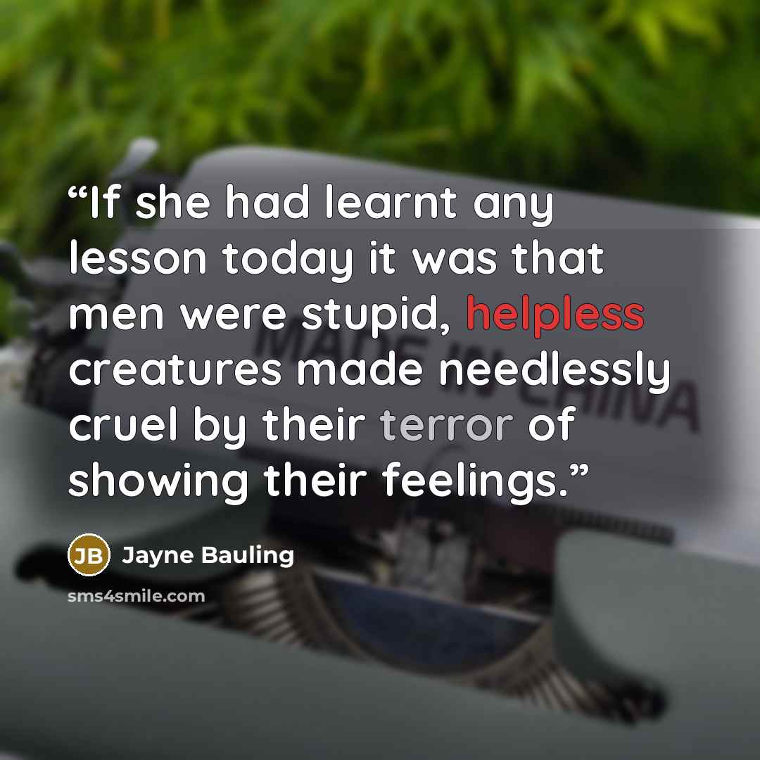 “If she had learnt any lesson today it was that men were stupid, helpless creatures made needlessly cruel by their terror of showing their feelings.” quote by Jayne Bauling