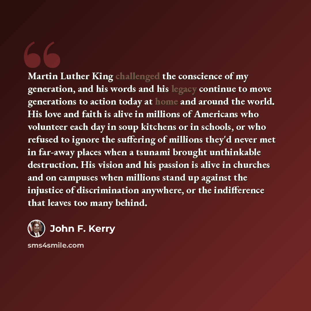 “Martin Luther King challenged the conscience of my generation, and his words and his legacy continue to move generations to action today at home and around the world. His love and faith is alive in millions of Americans who volunteer each day in soup kitchens or in schools, or who refused to…” quote by John F. Kerry