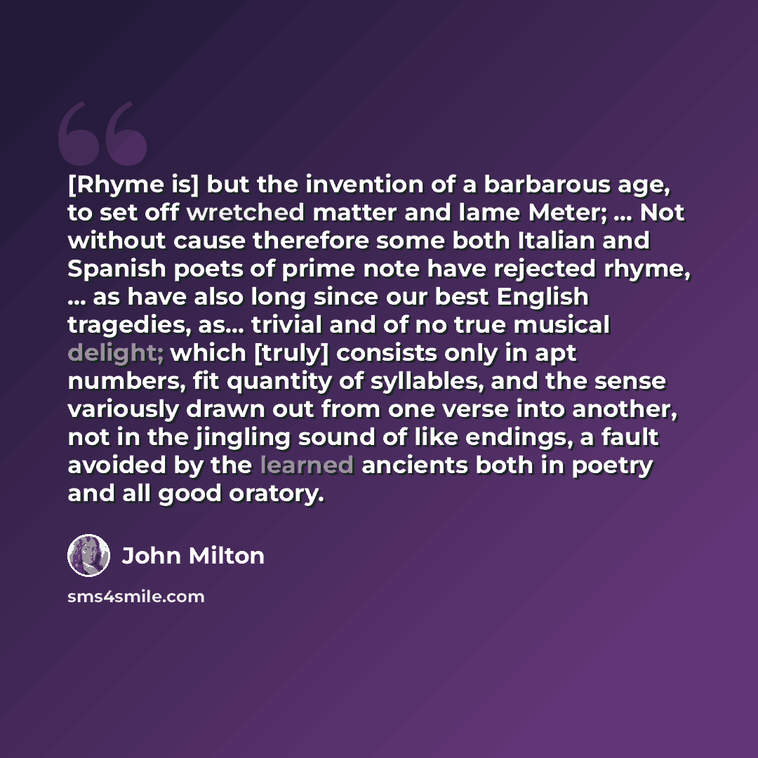 “[Rhyme is] but the invention of a barbarous age, to set off wretched matter and lame Meter; ... Not without cause therefore some both Italian and Spanish poets of prime note have rejected rhyme, ... as have also long since our best English tragedies, as... trivial and of no true musical delight…” quote by John Milton
