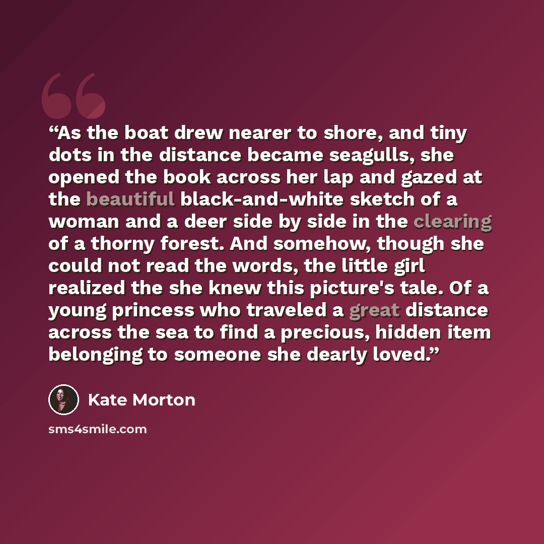 “As the boat drew nearer to shore, and tiny dots in the distance became seagulls, she opened the book across her lap and gazed at the beautiful black-and-white sketch of a woman and a deer side by side in the clearing of a thorny forest. And somehow, though she could not read the words, the little…” quote by Kate Morton