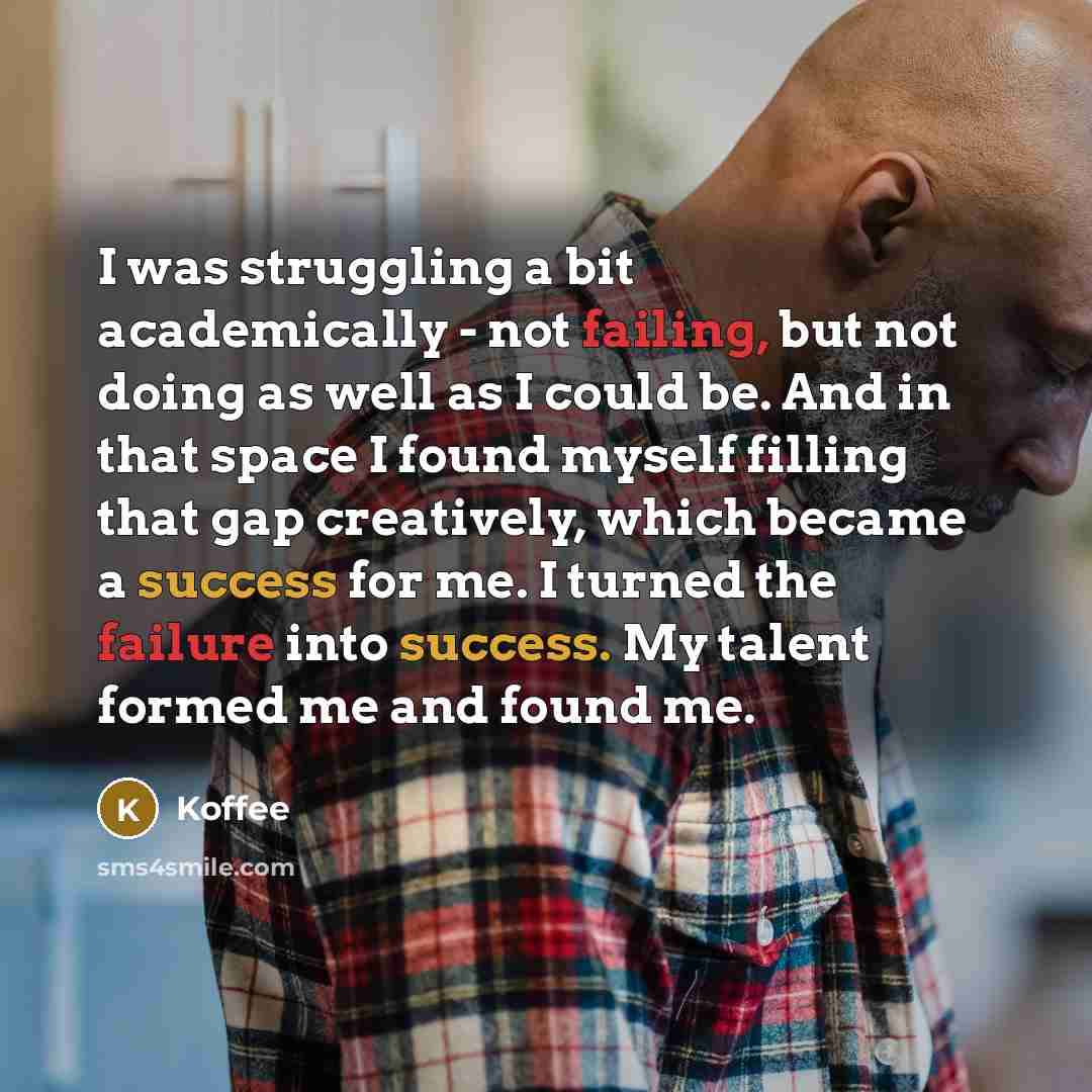 “I was struggling a bit academically - not failing, but not doing as well as I could be. And in that space I found myself filling that gap creatively, which became a success for me. I turned the failure into success. My talent formed me and found me.” quote by Koffee