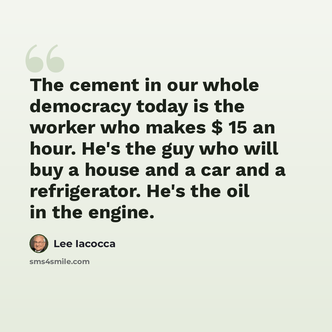 “The cement in our whole democracy today is the worker who makes $ 15 an hour. He's the guy who will buy a house and a car and a refrigerator. He's the oil in the engine.” quote by Lee Iacocca