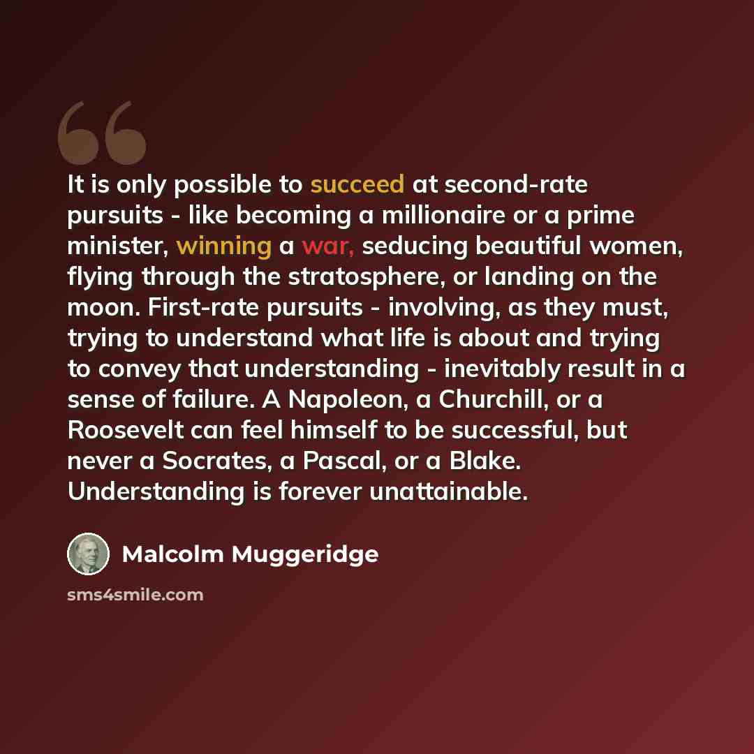 “It is only possible to succeed at second-rate pursuits - like becoming a millionaire or a prime minister, winning a war, seducing beautiful women, flying through the stratosphere, or landing on the moon. First-rate pursuits - involving, as they must, trying to understand what life is about and…” quote by Malcolm Muggeridge