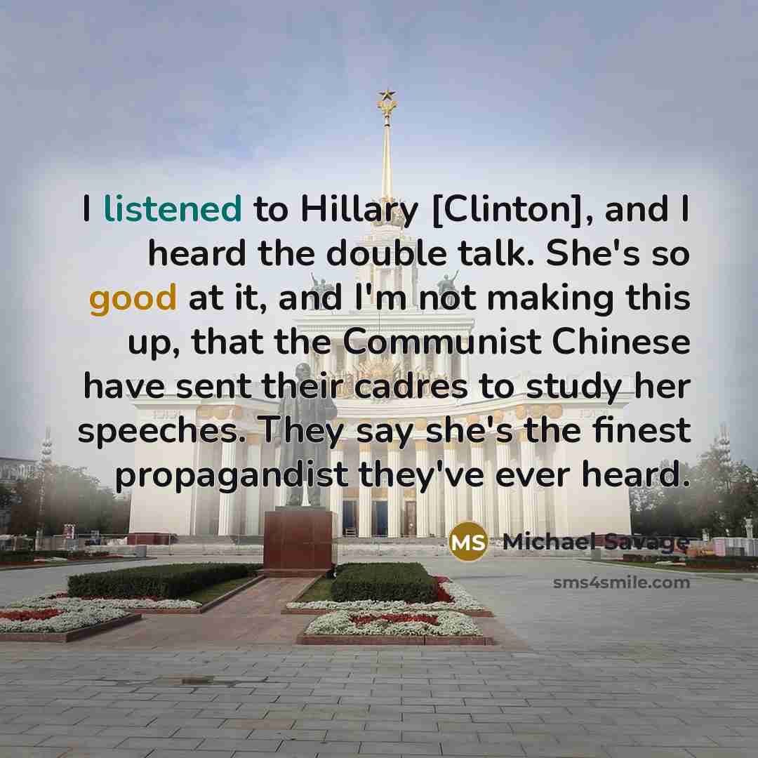 “I listened to Hillary [Clinton], and I heard the double talk. She's so good at it, and I'm not making this up, that the Communist Chinese have sent their cadres to study her speeches. They say she's the finest propagandist they've ever heard.” quote by Michael Savage