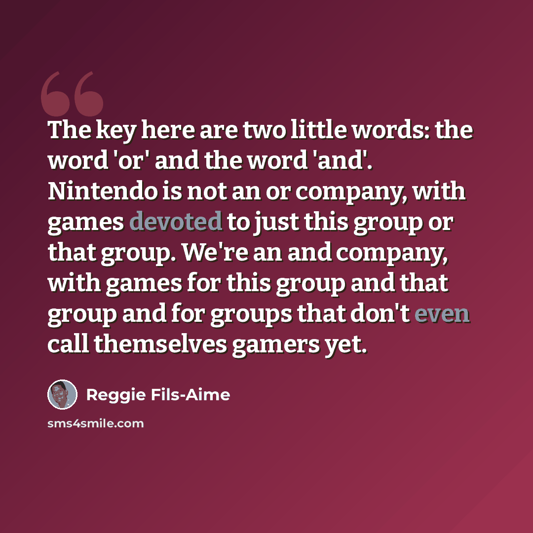 “The key here are two little words: the word 'or' and the word 'and'. Nintendo is not an or company, with games devoted to just this group or that group. We're an and company, with games for this group and that group and for groups that don't even call themselves gamers yet.” quote by Reggie Fils-Aime