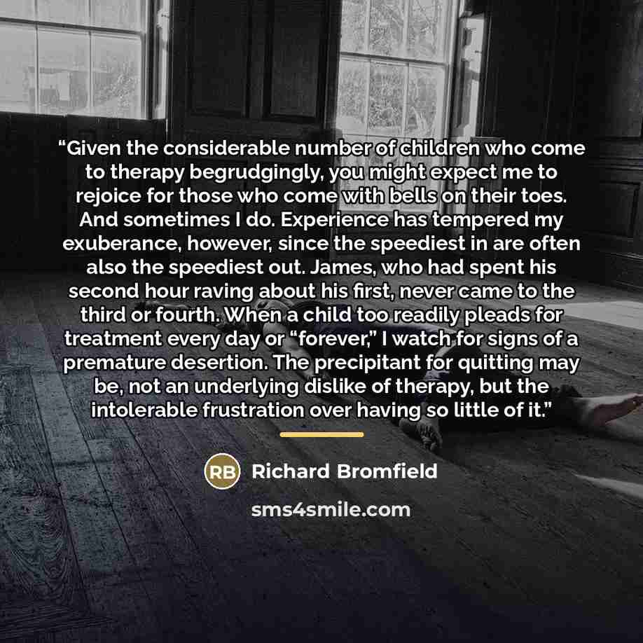 “Given the considerable number of children who come to therapy begrudgingly, you might expect me to rejoice for those who come with bells on their toes. And sometimes I do. Experience has tempered my exuberance, however, since the speediest in are often also the speediest out. James, who had spent…” quote by Richard Bromfield