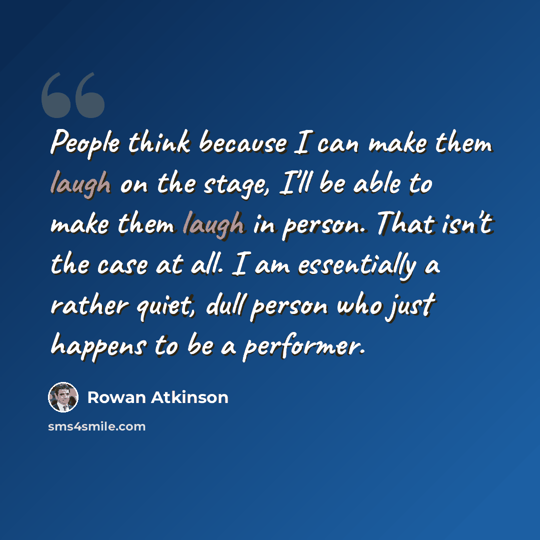 “People think because I can make them laugh on the stage, I'll be able to make them laugh in person. That isn't the case at all. I am essentially a rather quiet, dull person who just happens to be a performer.” quote by Rowan Atkinson