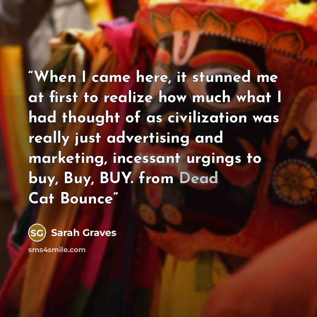 “When I came here, it stunned me at first to realize how much what I had thought of as civilization was really just advertising and marketing, incessant urgings to buy, Buy, BUY. from Dead Cat Bounce” quote by Sarah Graves