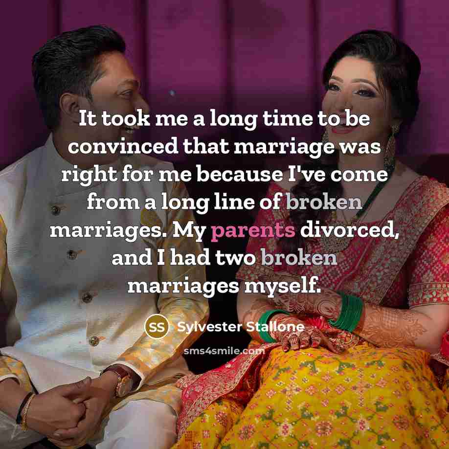 “It took me a long time to be convinced that marriage was right for me because I've come from a long line of broken marriages. My parents divorced, and I had two broken marriages myself.” quote by Sylvester Stallone