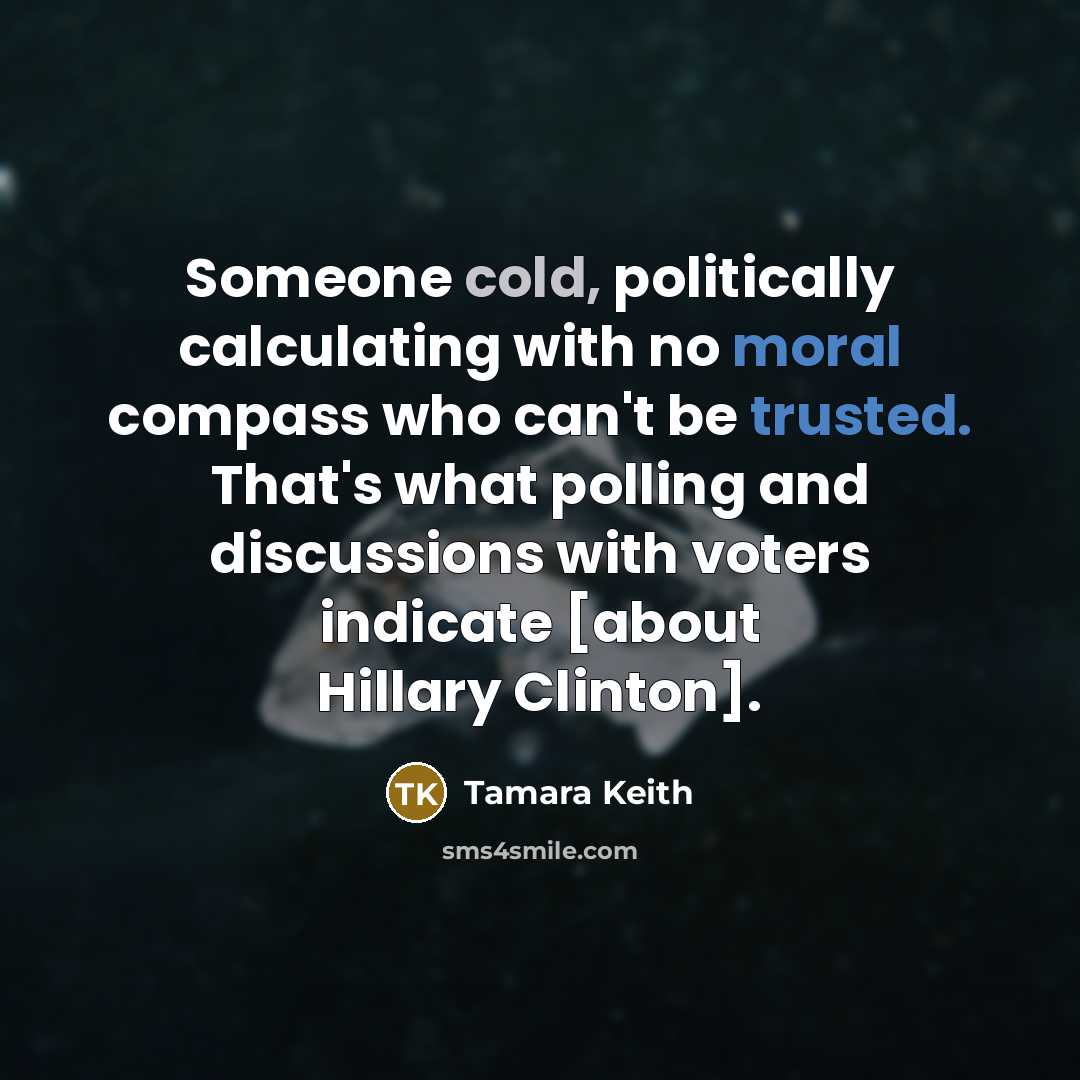 “Someone cold, politically calculating with no moral compass who can't be trusted. That's what polling and discussions with voters indicate [about Hillary Clinton].” quote by Tamara Keith
