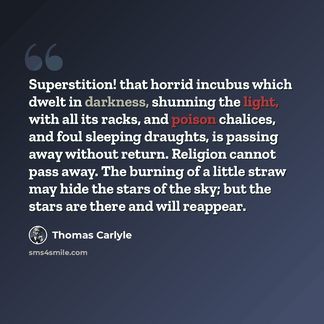 “Superstition! that horrid incubus which dwelt in darkness, shunning the light, with all its racks, and poison chalices, and foul sleeping draughts, is passing away without return. Religion cannot pass away. The burning of a little straw may hide the stars of the sky; but the stars are there and…” quote by Thomas Carlyle