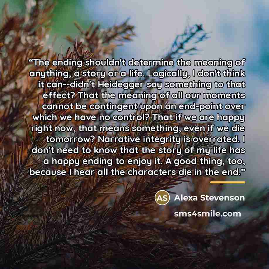 “The ending shouldn't determine the meaning of anything, a story or a life. Logically, I don't think it can--didn't Heidegger say something to that effect? That the meaning of all our moments cannot be contingent upon an end-point over which we have no control? That if we are happy right now, that…” quote by Alexa Stevenson