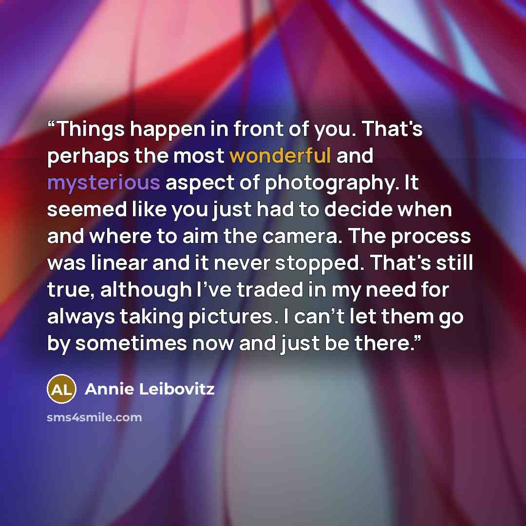 “Things happen in front of you. That's perhaps the most wonderful and mysterious aspect of photography. It seemed like you just had to decide when and where to aim the camera. The process was linear and it never stopped. That's still true, although I've traded in my need for always taking pictures…” quote by Annie Leibovitz