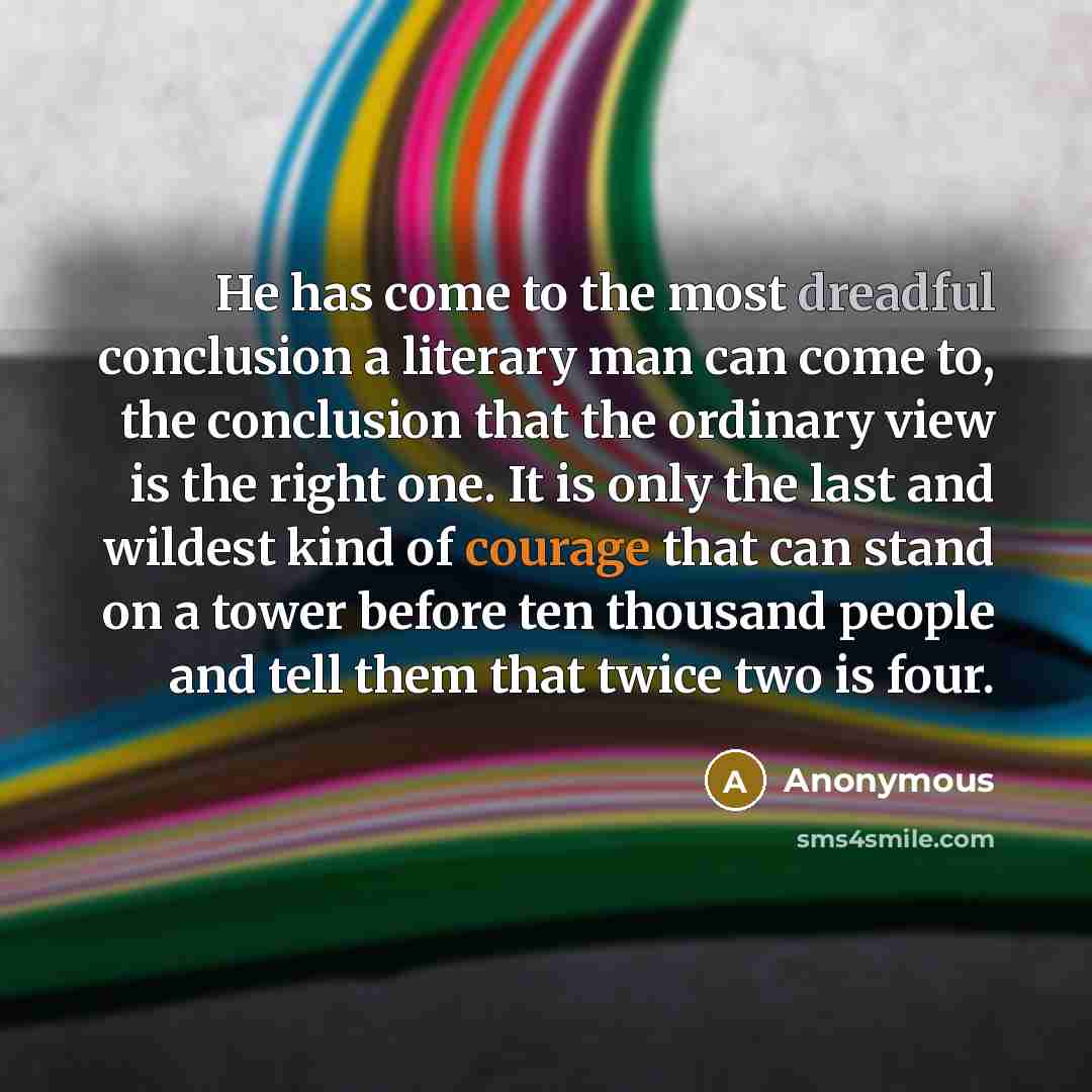 “He has come to the most dreadful conclusion a literary man can come to, the conclusion that the ordinary view is the right one. It is only the last and wildest kind of courage that can stand on a tower before ten thousand people and tell them that twice two is four.” quote by Anonymous