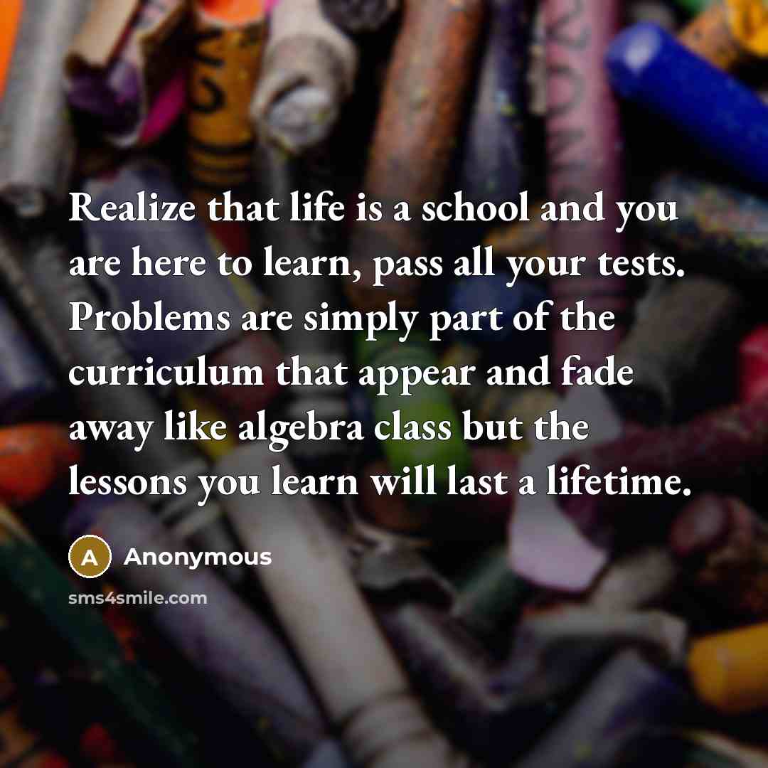 “Realize that life is a school and you are here to learn, pass all your tests. Problems are simply part of the curriculum that appear and fade away like algebra class but the lessons you learn will last a lifetime.” quote by Anonymous