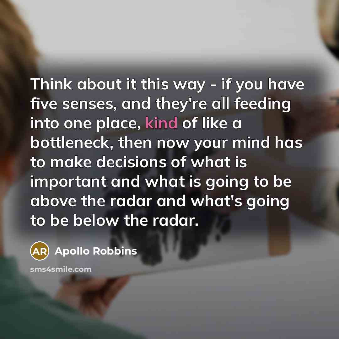 “Think about it this way - if you have five senses, and they're all feeding into one place, kind of like a bottleneck, then now your mind has to make decisions of what is important and what is going to be above the radar and what's going to be below the radar.” quote by Apollo Robbins