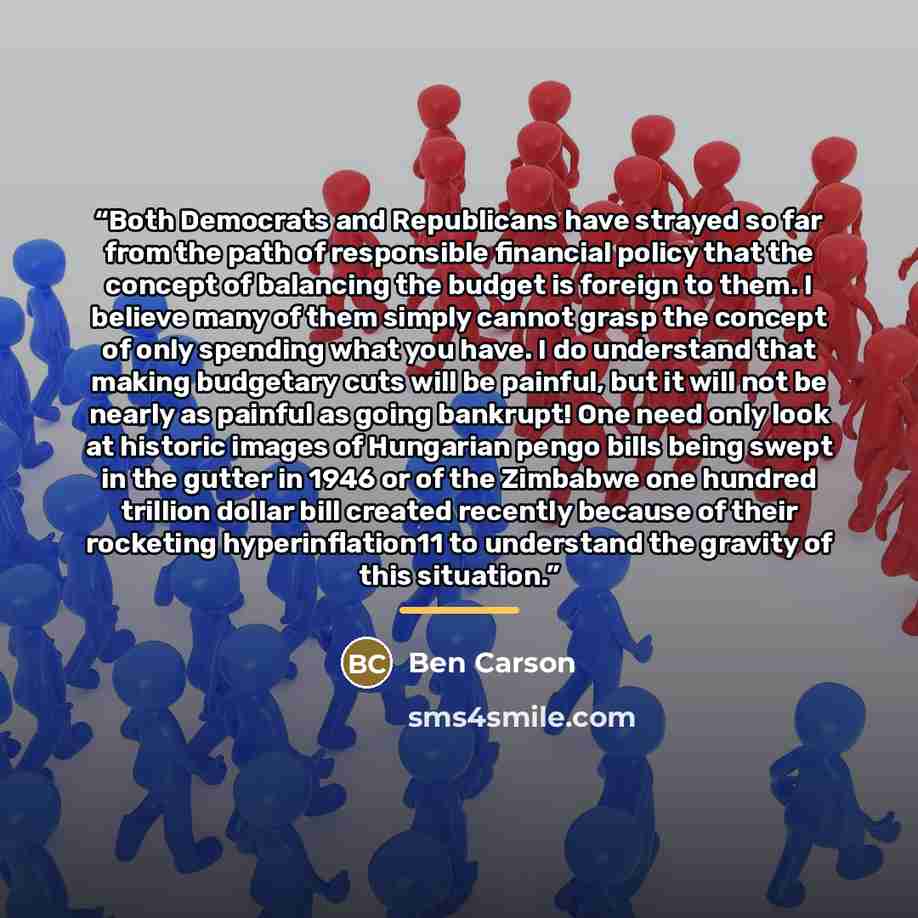 “Both Democrats and Republicans have strayed so far from the path of responsible financial policy that the concept of balancing the budget is foreign to them. I believe many of them simply cannot grasp the concept of only spending what you have. I do understand that making budgetary cuts will be…” quote by Ben Carson
