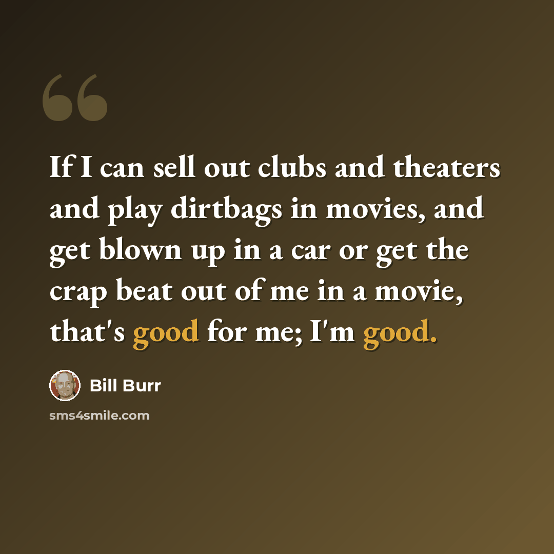 “If I can sell out clubs and theaters and play dirtbags in movies, and get blown up in a car or get the crap beat out of me in a movie, that's good for me; I'm good.” quote by Bill Burr