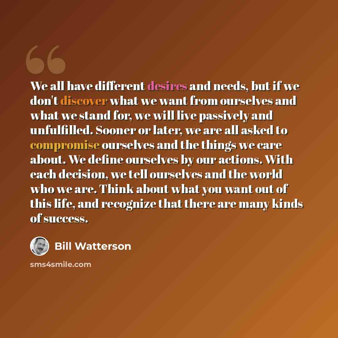 “We all have different desires and needs, but if we don't discover what we want from ourselves and what we stand for, we will live passively and unfulfilled. Sooner or later, we are all asked to compromise ourselves and the things we care about. We define ourselves by our actions. With each…” quote by Bill Watterson