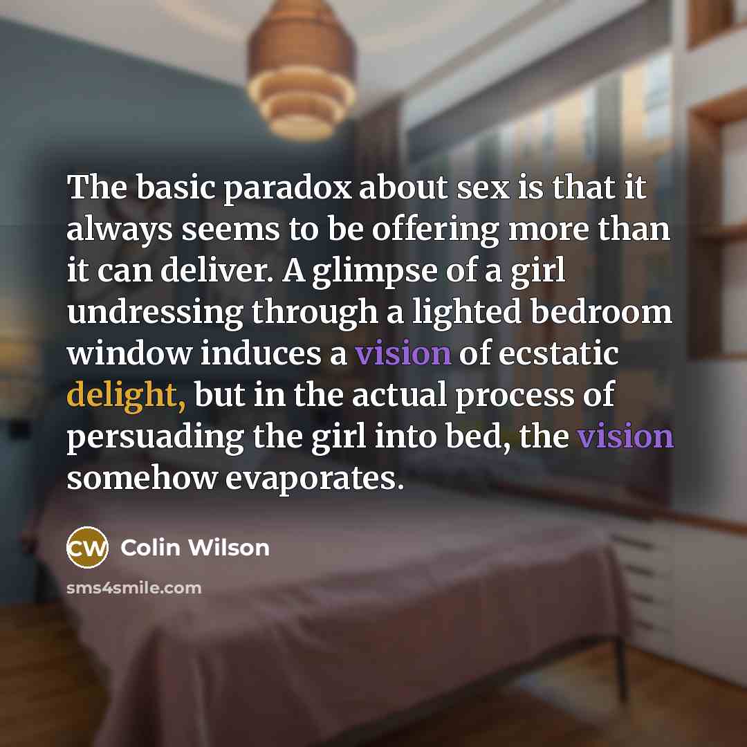 “The basic paradox about sex is that it always seems to be offering more than it can deliver. A glimpse of a girl undressing through a lighted bedroom window induces a vision of ecstatic delight, but in the actual process of persuading the girl into bed, the vision somehow evaporates.” quote by Colin Wilson
