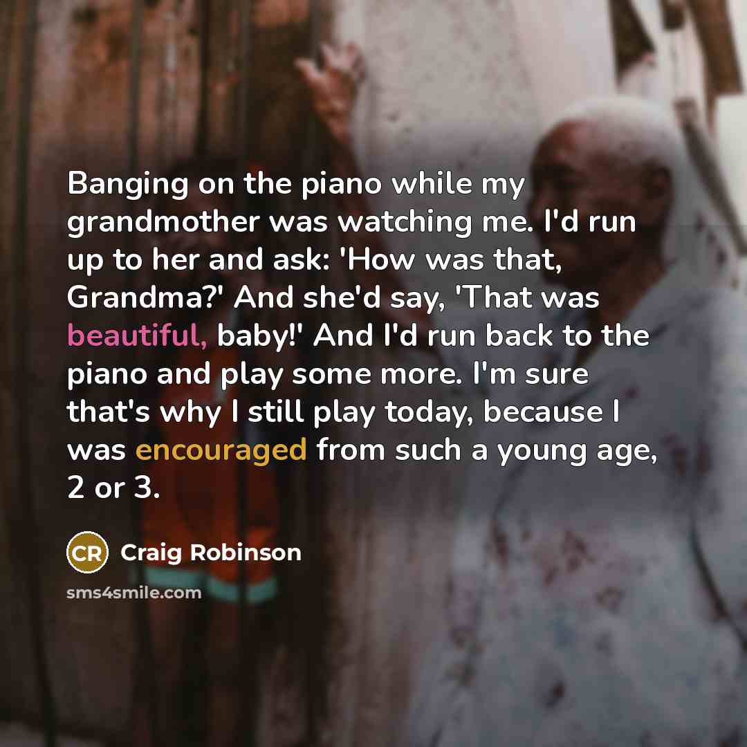 “Banging on the piano while my grandmother was watching me. I'd run up to her and ask: 'How was that, Grandma?' And she'd say, 'That was beautiful, baby!' And I'd run back to the piano and play some more. I'm sure that's why I still play today, because I was encouraged from such a young age, 2 or 3.” quote by Craig Robinson