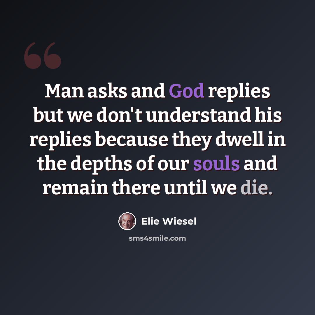 “Man asks and God replies but we don't understand his replies because they dwell in the depths of our souls and remain there until we die.” quote by Elie Wiesel