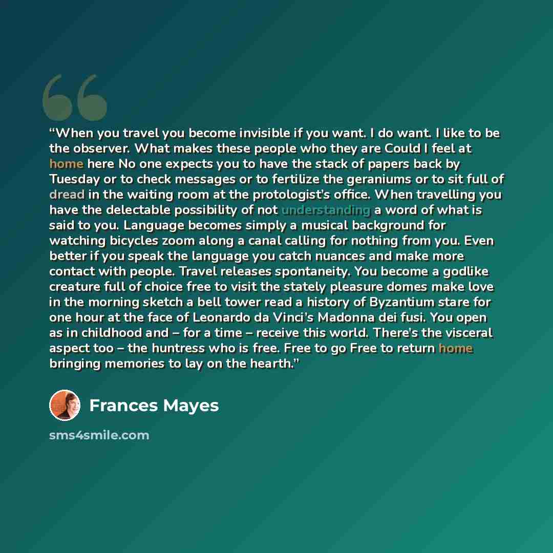 “When you travel you become invisible if you want. I do want. I like to be the observer. What makes these people who they are Could I feel at home here No one expects you to have the stack of papers back by Tuesday or to check messages or to fertilize the geraniums or to sit full of dread in the…” quote by Frances Mayes