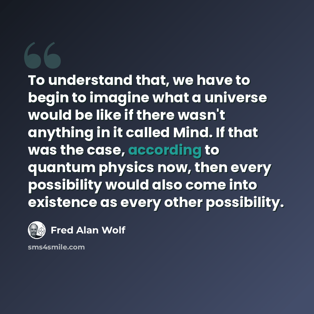 “To understand that, we have to begin to imagine what a universe would be like if there wasn't anything in it called Mind. If that was the case, according to quantum physics now, then every possibility would also come into existence as every other possibility.” quote by Fred Alan Wolf