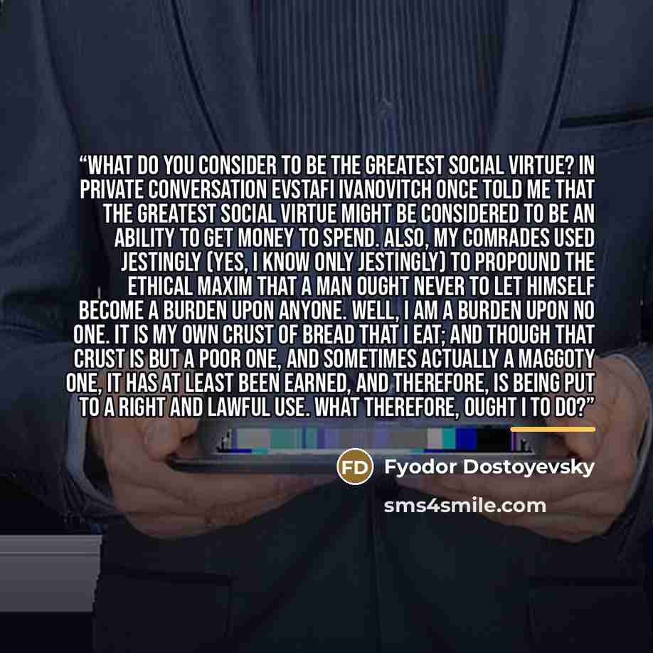 “What do you consider to be the greatest social virtue? In private conversation Evstafi Ivanovitch once told me that the greatest social virtue might be considered to be an ability to get money to spend. Also, my comrades used jestingly (yes, I know only jestingly) to propound the ethical maxim…” quote by Fyodor Dostoyevsky