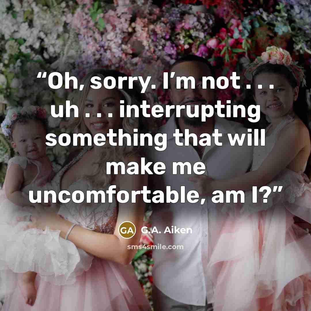 “Oh, sorry. I’m not . . . uh . . . interrupting something that will make me uncomfortable, am I?” quote by G.A. Aiken