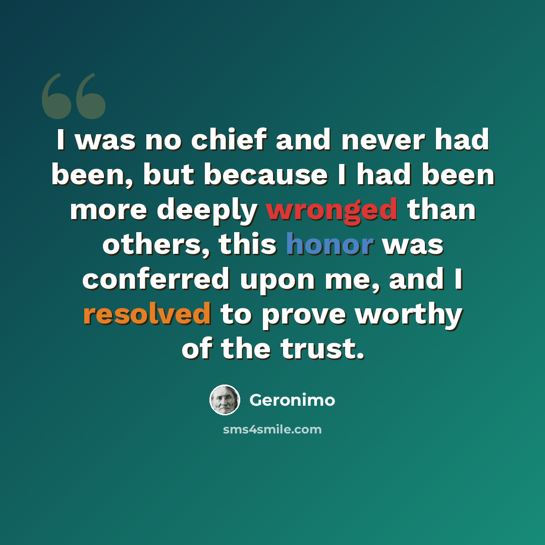 “I was no chief and never had been, but because I had been more deeply wronged than others, this honor was conferred upon me, and I resolved to prove worthy of the trust.” quote by Geronimo