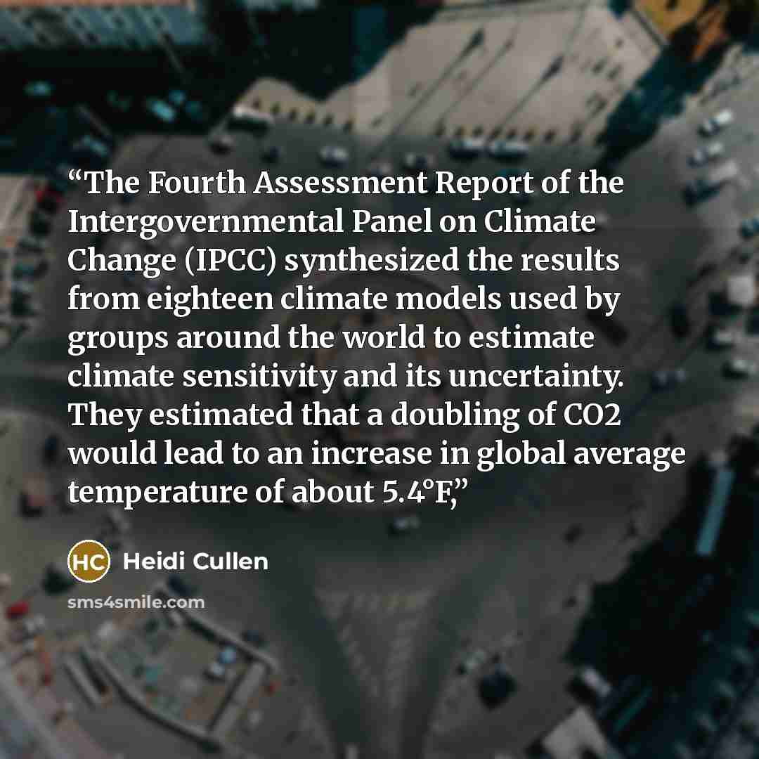 “The Fourth Assessment Report of the Intergovernmental Panel on Climate Change (IPCC) synthesized the results from eighteen climate models used by groups around the world to estimate climate sensitivity and its uncertainty. They estimated that a doubling of CO2 would lead to an increase in global…” quote by Heidi Cullen