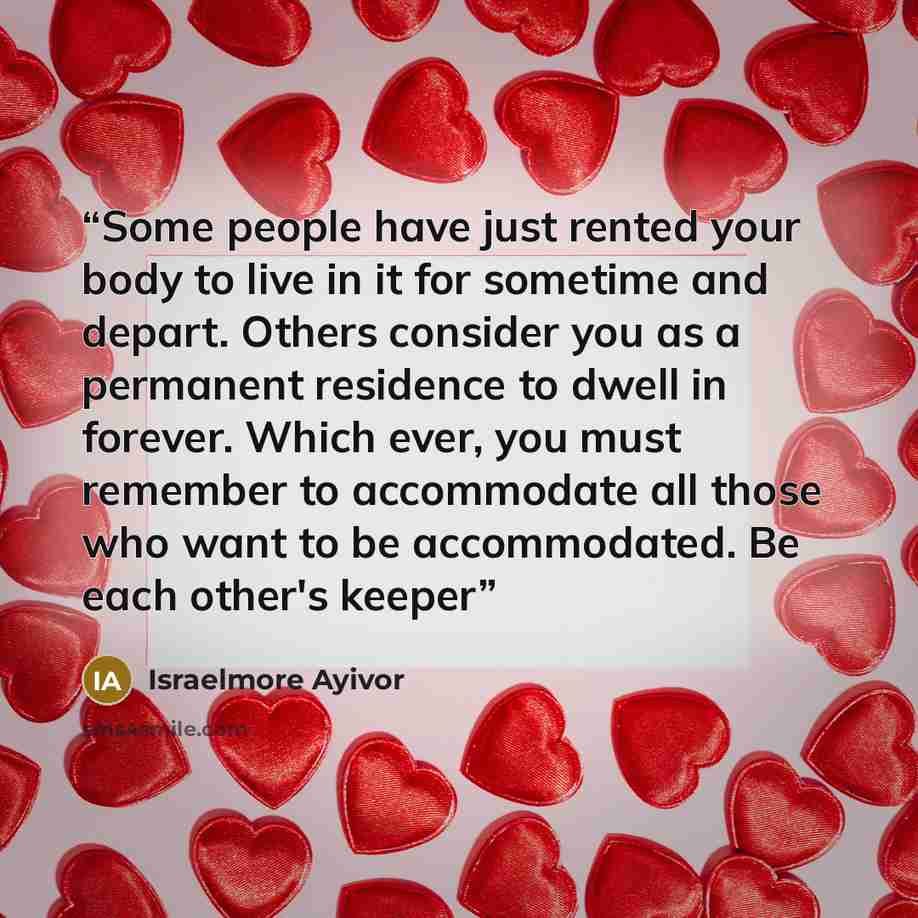 “Some people have just rented your body to live in it for sometime and depart. Others consider you as a permanent residence to dwell in forever. Which ever, you must remember to accommodate all those who want to be accommodated. Be each other's keeper” quote by Israelmore Ayivor