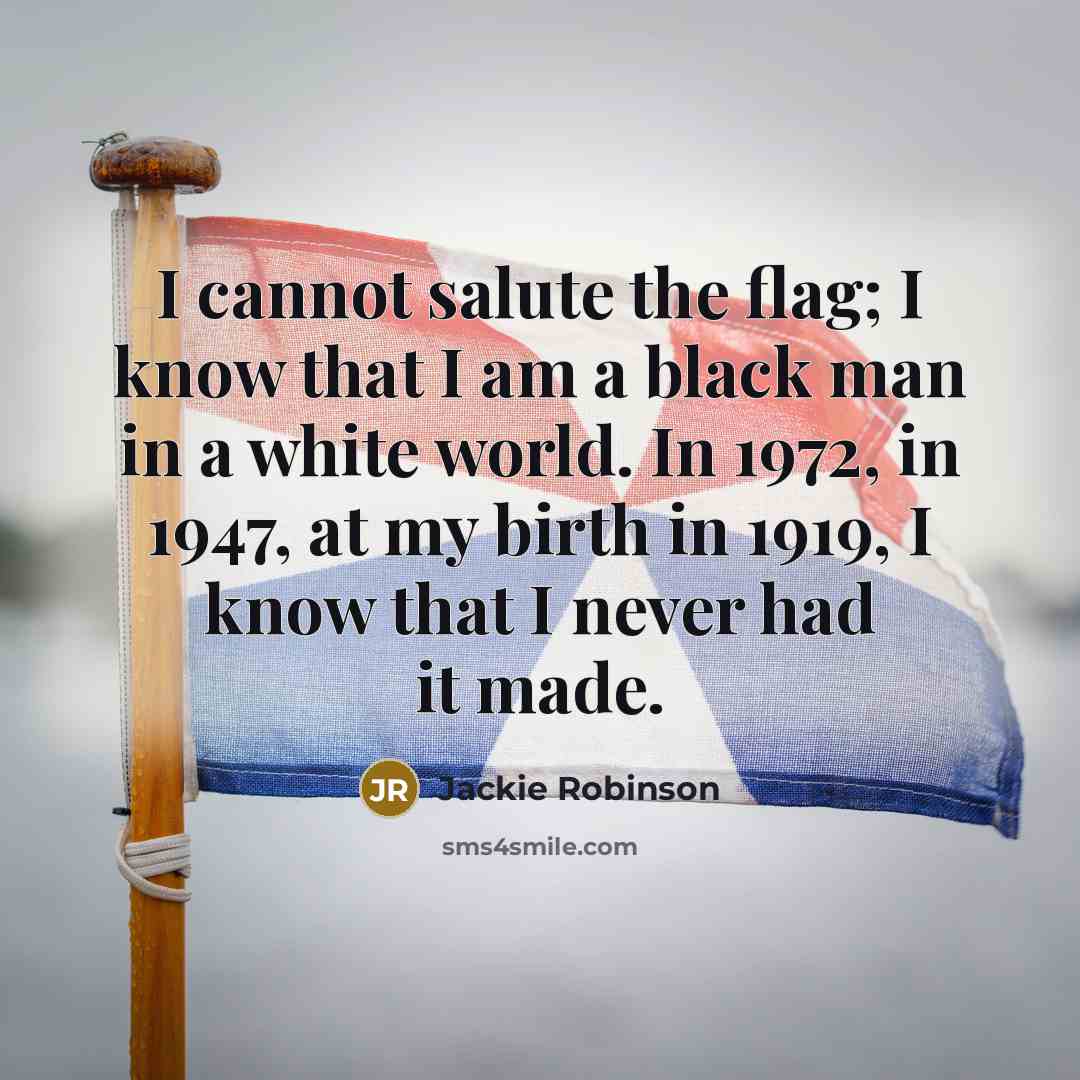 “I cannot salute the flag; I know that I am a black man in a white world. In 1972, in 1947, at my birth in 1919, I know that I never had it made.” quote by Jackie Robinson