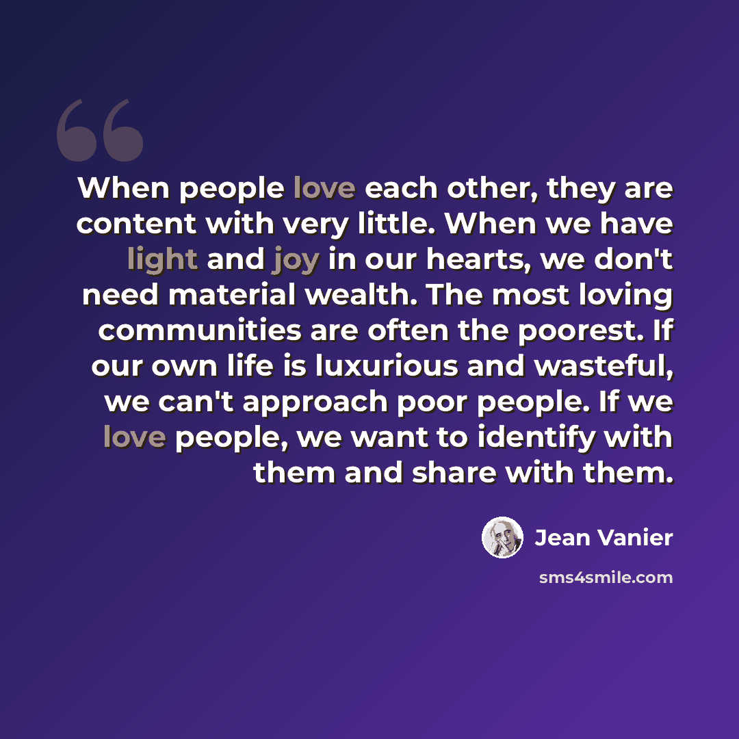 “When people love each other, they are content with very little. When we have light and joy in our hearts, we don't need material wealth. The most loving communities are often the poorest. If our own life is luxurious and wasteful, we can't approach poor people. If we love people, we want to…” quote by Jean Vanier