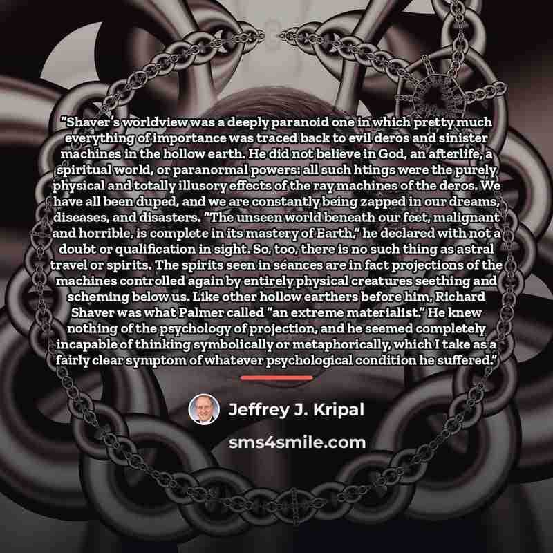 “Shaver’s worldview was a deeply paranoid one in which pretty much everything of importance was traced back to evil deros and sinister machines in the hollow earth. He did not believe in God, an afterlife, a spiritual world, or paranormal powers: all such htings were the purely physical and totally…” quote by Jeffrey J. Kripal