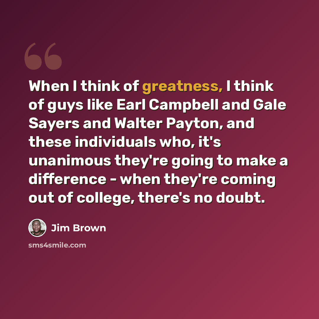 “When I think of greatness, I think of guys like Earl Campbell and Gale Sayers and Walter Payton, and these individuals who, it's unanimous they're going to make a difference - when they're coming out of college, there's no doubt.” quote by Jim Brown