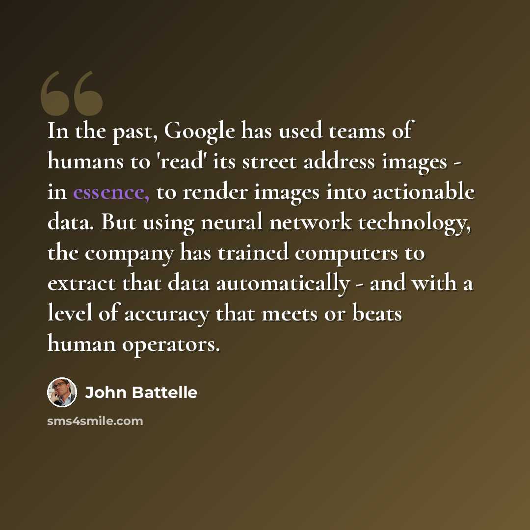“In the past, Google has used teams of humans to 'read' its street address images - in essence, to render images into actionable data. But using neural network technology, the company has trained computers to extract that data automatically - and with a level of accuracy that meets or beats human…” quote by John Battelle