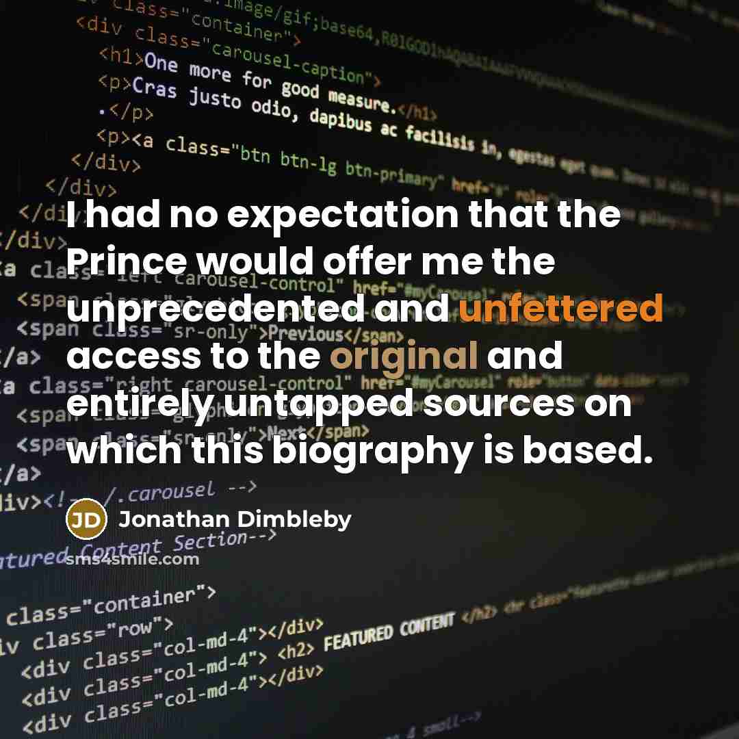 “I had no expectation that the Prince would offer me the unprecedented and unfettered access to the original and entirely untapped sources on which this biography is based.” quote by Jonathan Dimbleby