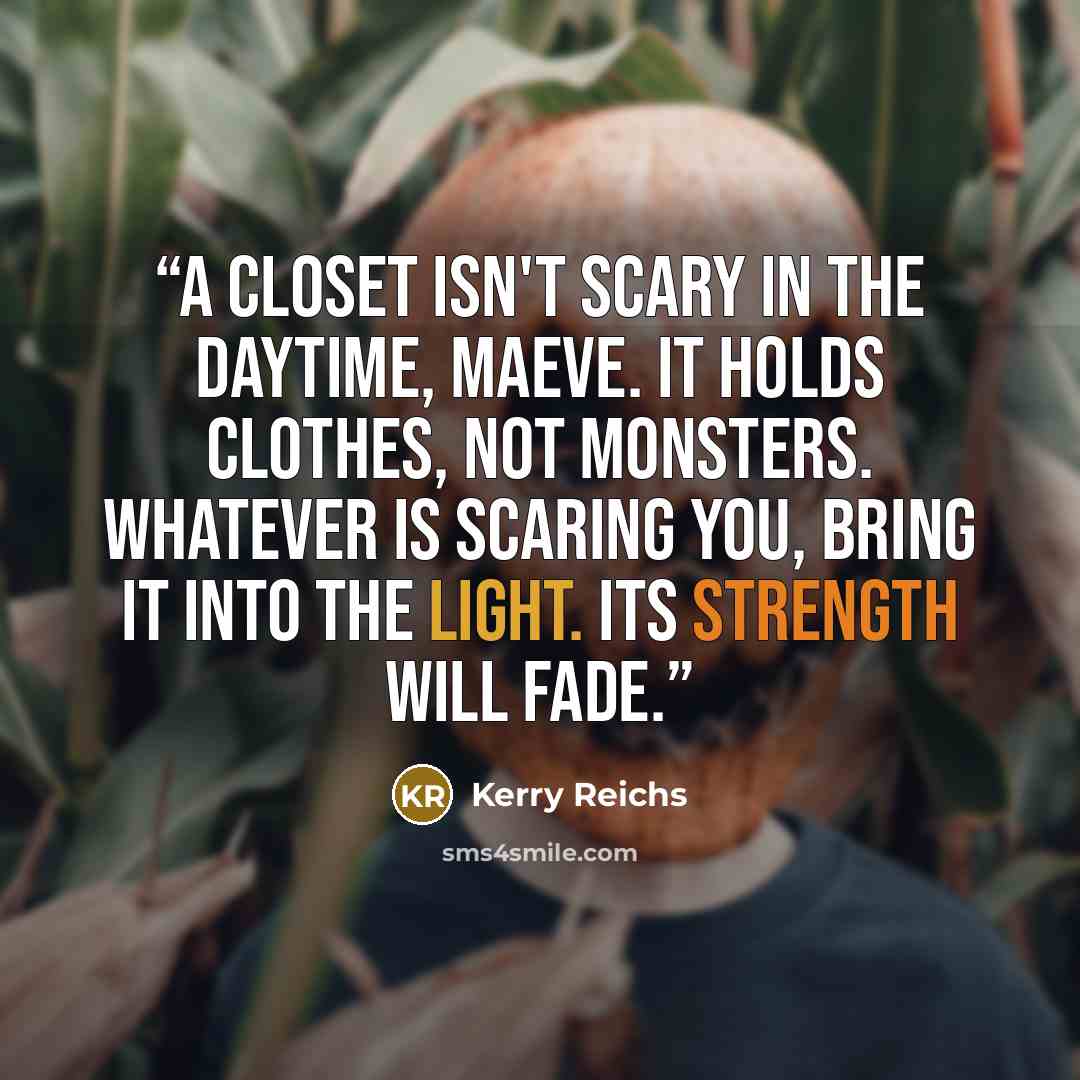 “A closet isn't scary in the daytime, Maeve. It holds clothes, not monsters. Whatever is scaring you, bring it into the light. Its strength will fade.” quote by Kerry Reichs