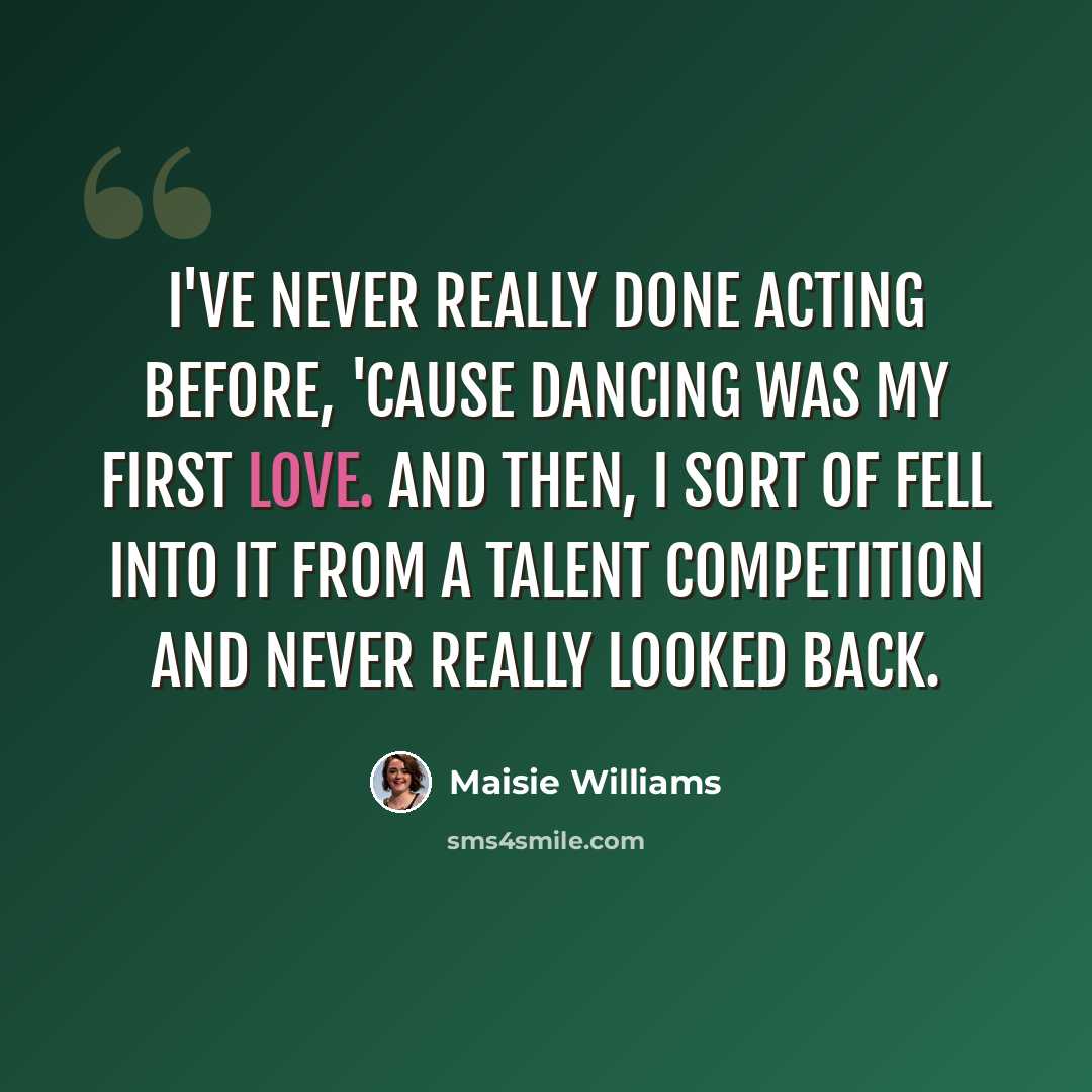 “I've never really done acting before, 'cause dancing was my first love. And then, I sort of fell into it from a talent competition and never really looked back.” quote by Maisie Williams