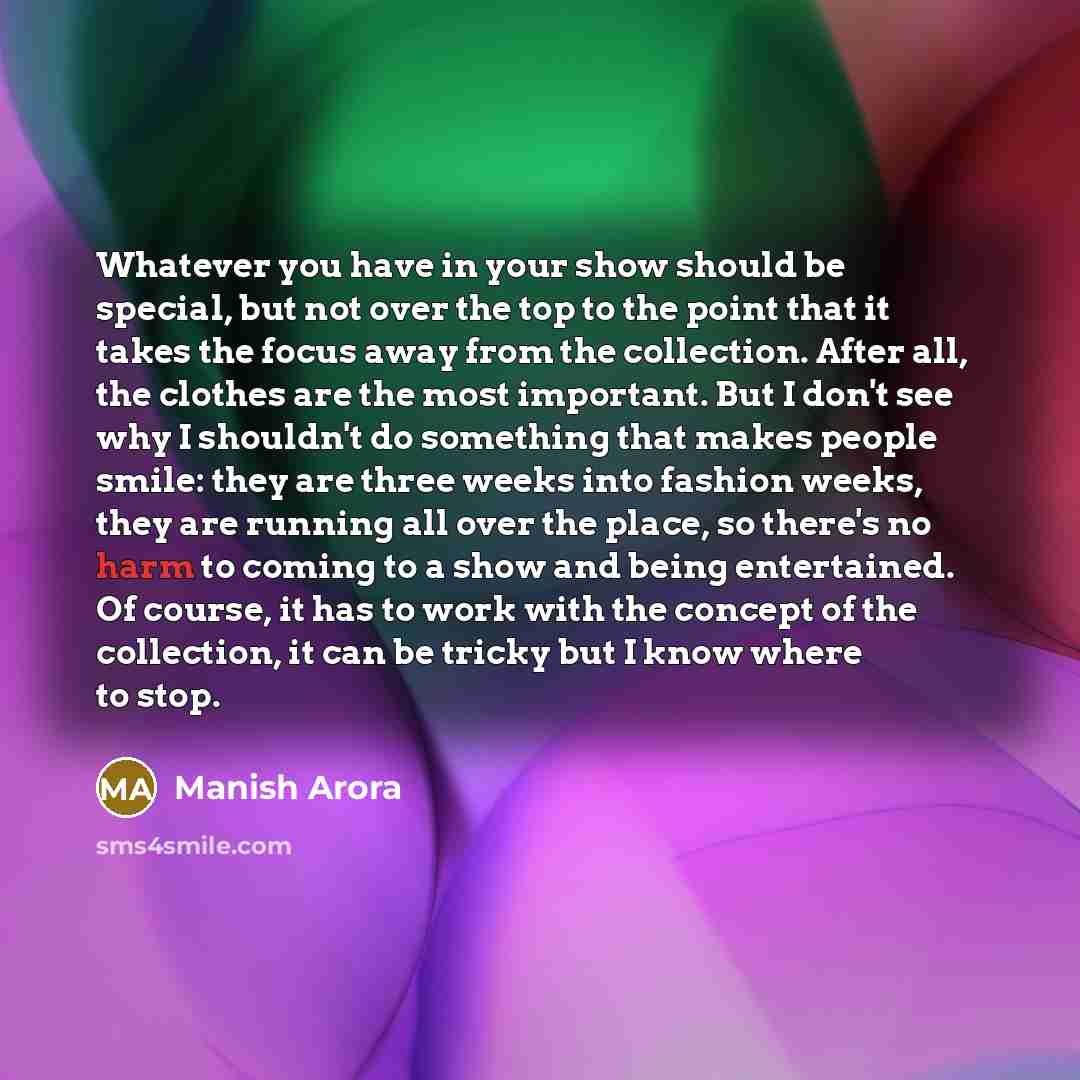 “Whatever you have in your show should be special, but not over the top to the point that it takes the focus away from the collection. After all, the clothes are the most important. But I don't see why I shouldn't do something that makes people smile: they are three weeks into fashion weeks, they…” quote by Manish Arora