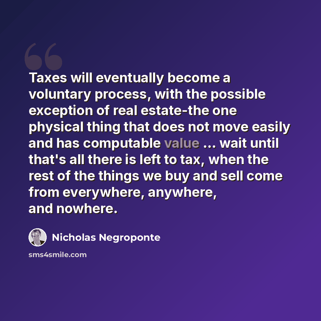 “Taxes will eventually become a voluntary process, with the possible exception of real estate-the one physical thing that does not move easily and has computable value ... wait until that's all there is left to tax, when the rest of the things we buy and sell come from everywhere, anywhere, and…” quote by Nicholas Negroponte
