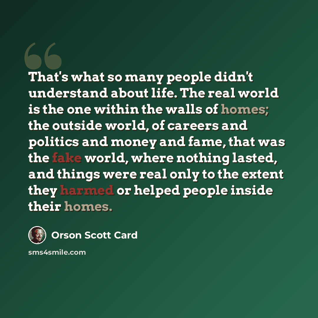 “That's what so many people didn't understand about life. The real world is the one within the walls of homes; the outside world, of careers and politics and money and fame, that was the fake world, where nothing lasted, and things were real only to the extent they harmed or helped people inside…” quote by Orson Scott Card