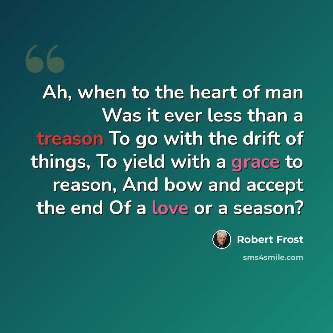 “Ah, when to the heart of man Was it ever less than a treason To go with the drift of things, To yield with a grace to reason, And bow and accept the end Of a love or a season?” quote by Robert Frost